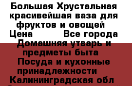 Большая Хрустальная красивейшая ваза для фруктов и овощей › Цена ­ 900 - Все города Домашняя утварь и предметы быта » Посуда и кухонные принадлежности   . Калининградская обл.,Светловский городской округ 